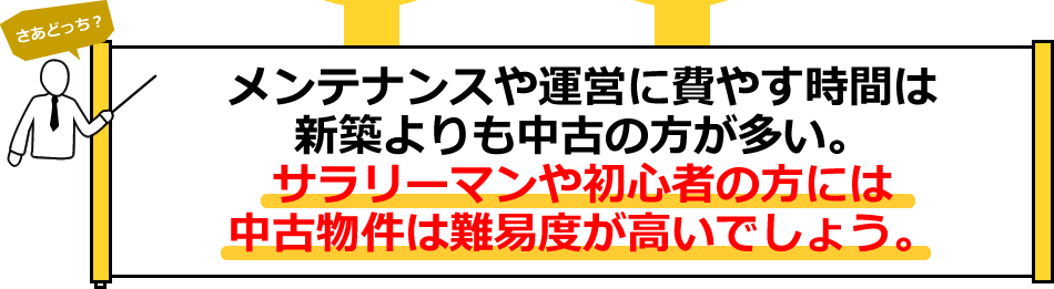メンテナンスや運営に費やす時間は、新築よりも中古の方が多くサラリーマンや初心者の方には中古物件は難易度が高いかもしれません。
